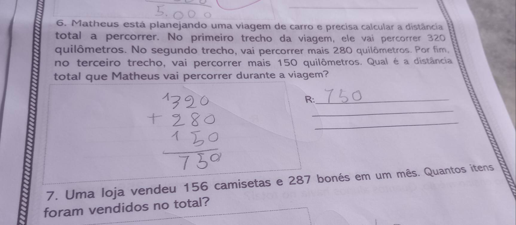 Matheus está planejando uma viagem de carro e precisa calcular a distância 
total a percorrer. No primeiro trecho da viagem, ele vai percorrer 320
quilômetros. No segundo trecho, vai percorrer mais 280 quilômetros. Por fim, 
no terceiro trecho, vai percorrer mais 150 quilômetros. Qual é a distância 
total que Matheus vai percorrer durante a viagem? 
R:_ 
_ 
_ 
7. Uma loja vendeu 156 camisetas e 287 bonés em um mês. Quantos itens 
foram vendidos no total?