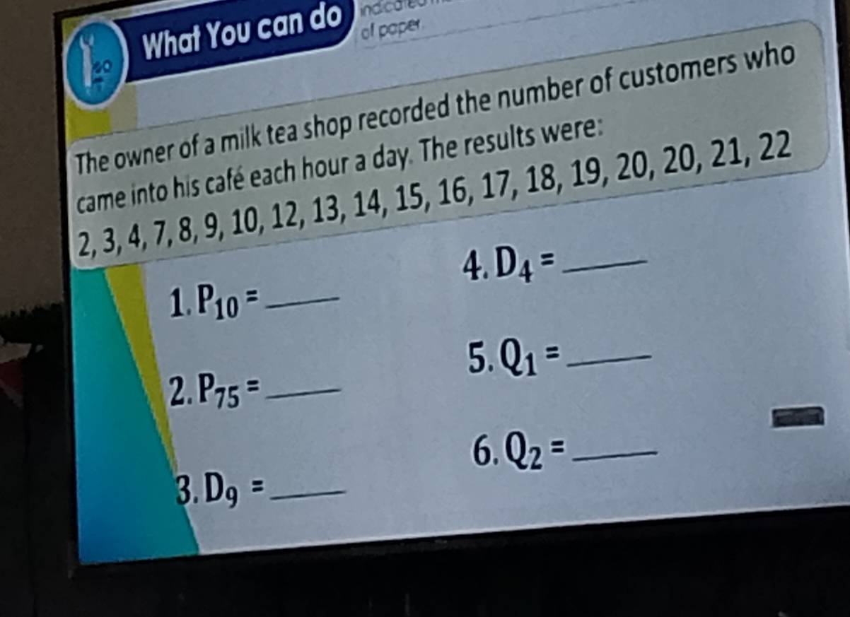 What You can do ind cared 
of paper 
The owner of a milk tea shop recorded the number of customers who 
came into his café each hour a day. The results were:
2, 3, 4, 7, 8, 9, 10, 12, 13, 14, 15, 16, 17, 18, 19, 20, 20, 21, 22
4. D_4= _ 
1 P_10= _ 
5. Q_1= _ 
2. P_75= _ 
6. Q_2= _ 
3. D_9= _