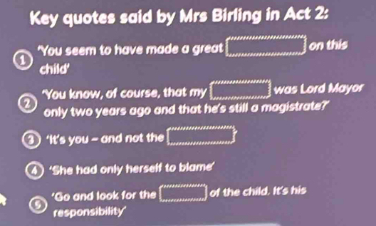 Key quotes said by Mrs Birling in Act 2: 
'You seem to have made a great =□ on this 
child' 
'You know, of course, that my □° was Lord Mayor 
a 
only two years ago and that he's still a magistrate?' 
③ ‘It’s you - and not the ∈t _0.0000000000000
4 ‘She had only herself to blame’ 
'Go and look for the □ of the child. It's his 
5 responsibility'