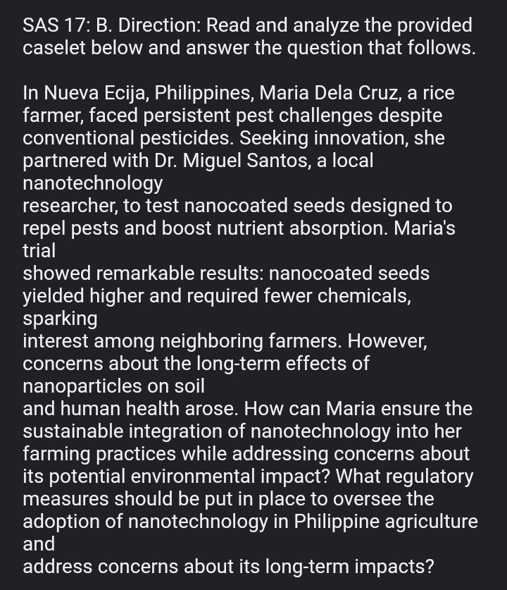 SAS 17: B. Direction: Read and analyze the provided 
caselet below and answer the question that follows. 
In Nueva Ecija, Philippines, Maria Dela Cruz, a rice 
farmer, faced persistent pest challenges despite 
conventional pesticides. Seeking innovation, she 
partnered with Dr. Miguel Santos, a local 
nanotechnology 
researcher, to test nanocoated seeds designed to 
repel pests and boost nutrient absorption. Maria's 
trial 
showed remarkable results: nanocoated seeds 
yielded higher and required fewer chemicals, 
sparking 
interest among neighboring farmers. However, 
concerns about the long-term effects of 
nanoparticles on soil 
and human health arose. How can Maria ensure the 
sustainable integration of nanotechnology into her 
farming practices while addressing concerns about 
its potential environmental impact? What regulatory 
measures should be put in place to oversee the 
adoption of nanotechnology in Philippine agriculture 
and 
address concerns about its long-term impacts?