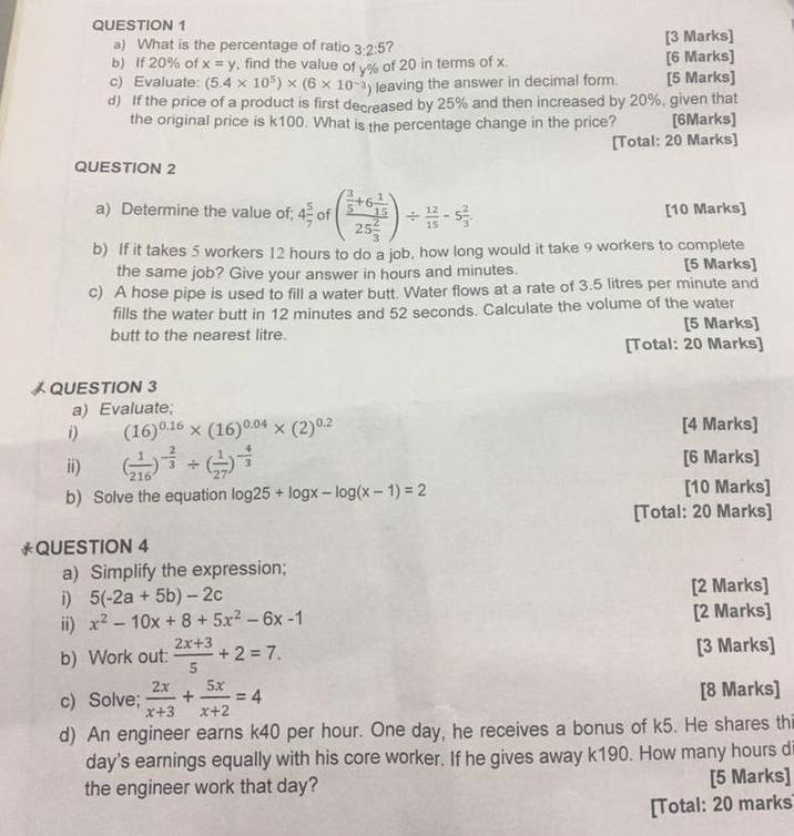 What is the percentage of ratio 3:2:5 ? [3 Marks]
b) If 20% of x=y , find the value of y% of 20 in terms of x. [6 Marks]
c) Evaluate: (5.4* 10^5)* (6* 10^(-3)) leaving the answer in decimal form. [5 Marks]
d) If the price of a product is first decreased by 25% and then increased by 20%, given that
the original price is k100. What is the percentage change in the price? [6Marks]
[Total: 20 Marks]
QUESTION 2
a) Determine the value of; 4 5/7  of (frac  3/5 +6 1/15 25 2/3 )/  12/15 -5 2/3 . [10 Marks]
b) If it takes 5 workers 12 hours to do a job, how long would it take 9 workers to complete
the same job? Give your answer in hours and minutes. [5 Marks]
c) A hose pipe is used to fill a water butt. Water flows at a rate of 3.5 litres per minute and
fills the water butt in 12 minutes and 52 seconds. Calculate the volume of the water
butt to the nearest litre. [5 Marks]
[Total: 20 Marks]
 QUESTION 3
a) Evaluate;
i) (16)^0.16* (16)^0.04* (2)^0.2 [4 Marks]
ii) ( 1/216 )^- 2/3 / ( 1/27 )^- 4/3  [6 Marks]
b) Solve the equation log 25+log x-log (x-1)=2 [10 Marks]
[Total: 20 Marks]
*QUESTION 4
a) Simplify the expression;
i) 5(-2a+5b)-2c [2 Marks]
ii) x^2-10x+8+5x^2-6x-1 [2 Marks]
b) Work out:  (2x+3)/5 +2=7. [3 Marks]
c) Solve;  2x/x+3 + 5x/x+2 =4 [8 Marks]
d) An engineer earns k40 per hour. One day, he receives a bonus of k5. He shares thi
day's earnings equally with his core worker. If he gives away k190. How many hours d
the engineer work that day? [5 Marks]
[Total: 20 marks