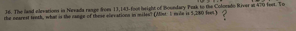 The land elevations in Nevada range from 13,143-foot height of Boundary Peak to the Colorado River at 470 feet. To 
the nearest tenth, what is the range of these elevations in miles? (Hint: 1 mile is 5,280 feet.)