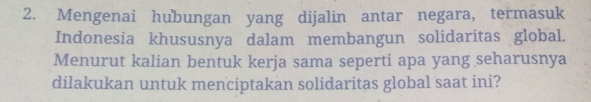 Mengenai hubungan yang dijalin antar negara, termasuk 
Indonesia khususnya dalam membangun solidaritas global. 
Menurut kalian bentuk kerja sama seperti apa yang seharusnya 
dilakukan untuk menciptakan solidaritas global saat ini?