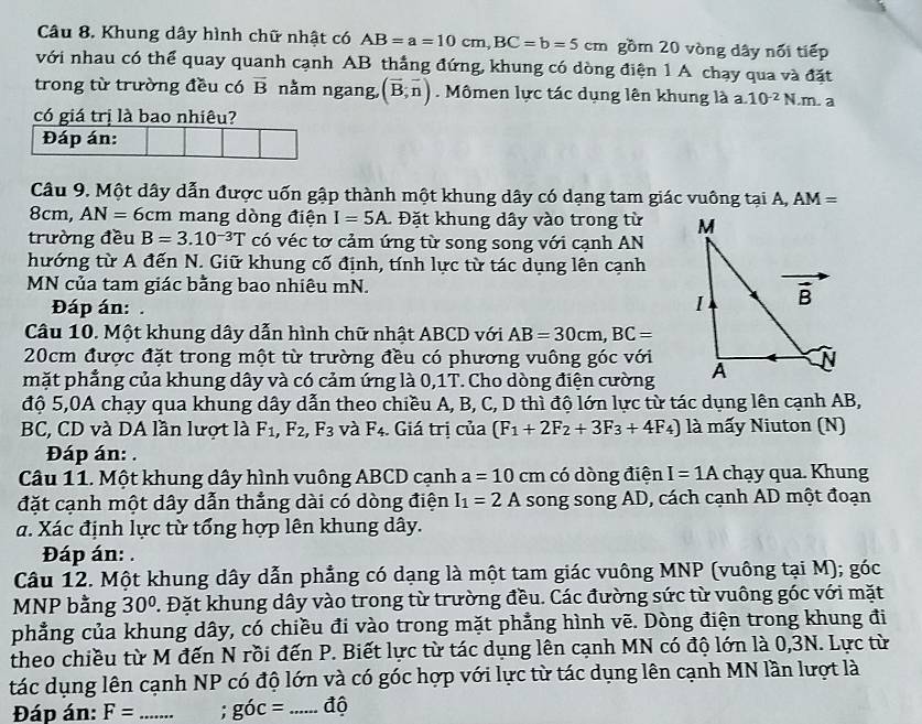 Khung dây hình chữ nhật có AB=a=10cm,BC=b=5cm gồm 20 vòng dây nổi tiếp
với nhau có thể quay quanh cạnh AB thẳng đứng, khung có dòng điện 1 A chạy qua và đặt
trong từ trường đều có vector B nằm ngang (vector B,vector n). Mômen lực tác dụng lên khung là a. 10^(-2)N..m. a
có giá trị là bao nhiêu?
Đáp án:
Câu 9. Một dây dẫn được uốn gập thành một khung dây có dạng tam giác vuông tại A, AM=
8cm, AN=6cm mang dòng điện I=5A.  Đặt khung dây vào trong từ 
trường đều B=3.10^(-3)T có véc tơ cảm ứng từ song song với cạnh AN
hướng từ A đến N. Giữ khung cố định, tính lực từ tác dụng lên cạnh
MN của tam giác bằng bao nhiêu mN. 
Đáp án:.
Câu 10. Một khung dây dẫn hình chữ nhật ABCD với AB=30cm,BC=
20cm được đặt trong một từ trường đều có phương vuông góc với
mặt phẳng của khung dây và có cảm ứng là 0,1T. Cho dòng điện cường
độ 5,0A chạy qua khung dây dẫn theo chiều A, B, C, D thì độ lớn lực từ tác dụng lên cạnh AB,
BC, CD và DA lần lượt là F_1,F_2,F_3 và F_4 Giá trị của (F_1+2F_2+3F_3+4F_4) là mấy Niuton (N)
Đáp án: .
Câu 11. Một khung dây hình vuông ABCD cạnh a=10cm có dòng điện I=1A chạy qua. Khung
đặt cạnh một dây dẫn thẳng dài có dòng điện I_1=2A song song AD, cách cạnh AD một đoạn
a. Xác định lực từ tổng hợp lên khung dây.
Đáp án: .
Câu 12. Một khung dây dẫn phẳng có dạng là một tam giác vuông MNP (vuông tại M); góc
MNP bằng 30° 7. Đặt khung dây vào trong từ trường đều. Các đường sức từ vuông góc với mặt
phẳng của khung dây, có chiều đi vào trong mặt phẳng hình vẽ. Dòng điện trong khung đi
theo chiều từ M đến N rồi đến P. Biết lực từ tác dụng lên cạnh MN có độ lớn là 0,3N. Lực từ
tác dụng lên cạnh NP có độ lớn và có góc hợp với lực từ tác dụng lên cạnh MN lần lượt là
Đáp án: F= _: goc= _độ