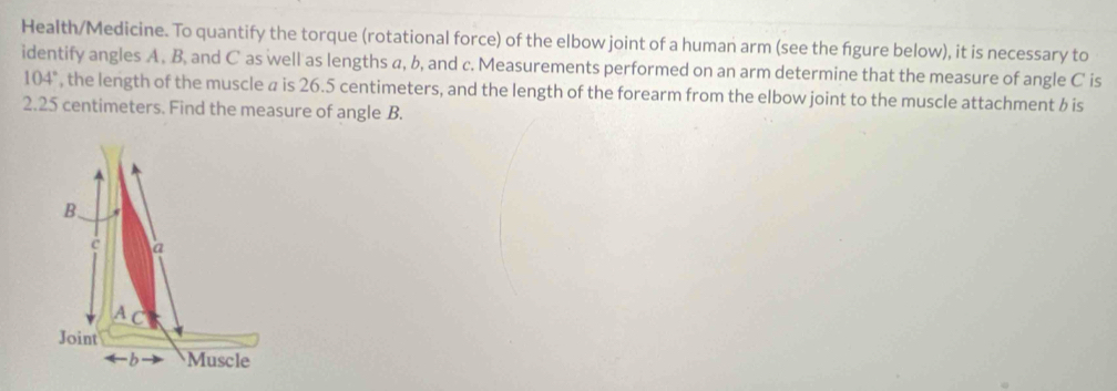 Health/Medicine. To quantify the torque (rotational force) of the elbow joint of a human arm (see the figure below), it is necessary to 
identify angles A , B, and C as well as lengths a, b, and c. Measurements performed on an arm determine that the measure of angle C is
104° , the length of the muscle a is 26.5 centimeters, and the length of the forearm from the elbow joint to the muscle attachment b is
2.25 centimeters. Find the measure of angle B. 
B、 
a 
A C 
Joint 
-b Muscle