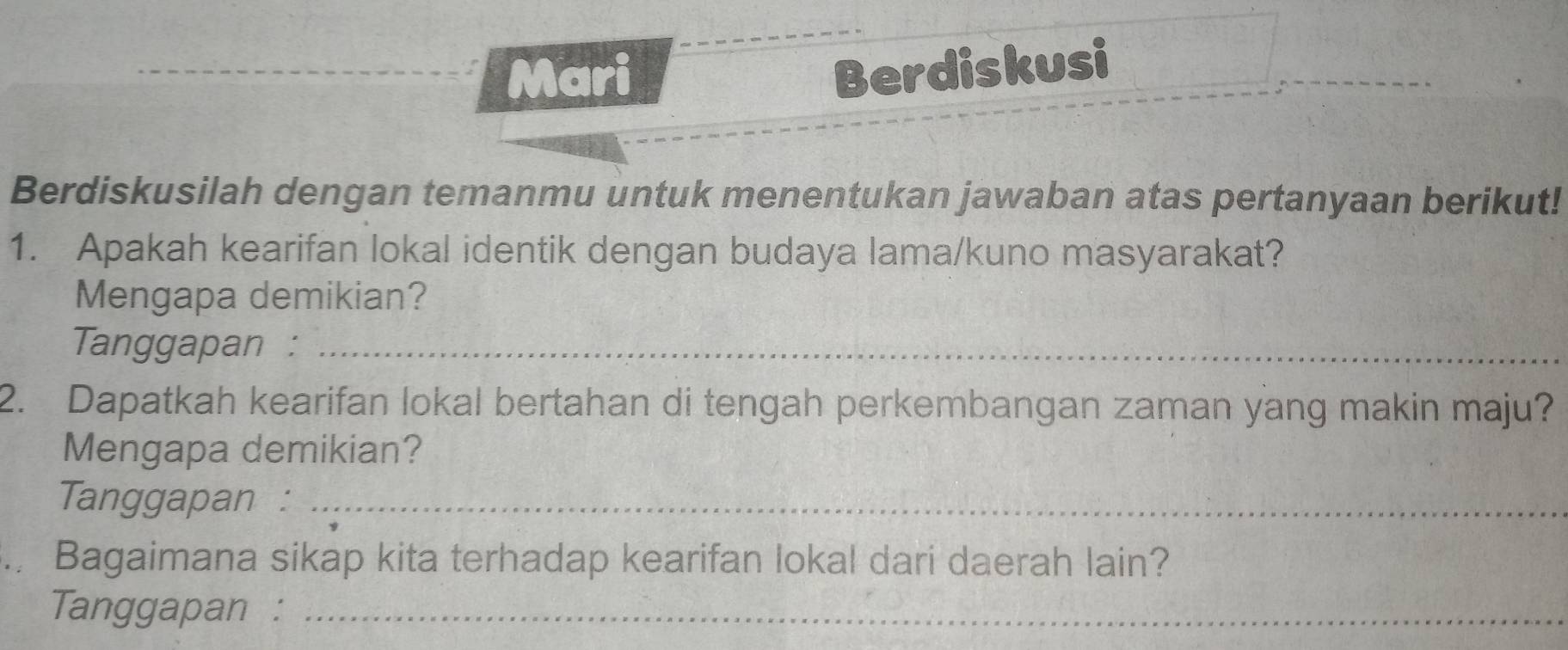 Mari 
Berdiskusi 
Berdiskusilah dengan temanmu untuk menentukan jawaban atas pertanyaan berikut! 
1. Apakah kearifan lokal identik dengan budaya lama/kuno masyarakat? 
Mengapa demikian? 
Tanggapan :_ 
2. Dapatkah kearifan lokal bertahan di tengah perkembangan zaman yang makin maju? 
Mengapa demikian? 
Tanggapan :_ 
a Bagaimana sikap kita terhadap kearifan lokal dari daerah lain? 
Tanggapan :_