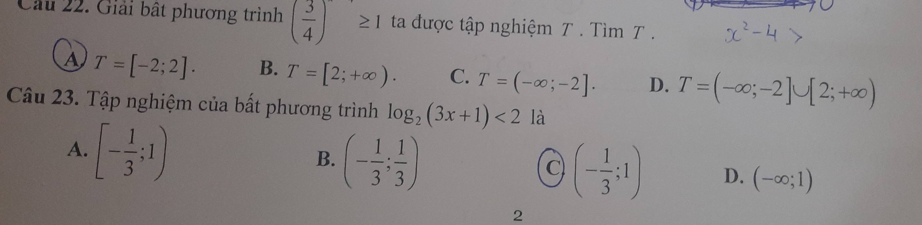 Cầu 22. Giải bất phương trình ( 3/4 )≥ 1 ta được tập nghiệm T. Tìm T.
A T=[-2;2].
B. T=[2;+∈fty ).
C. T=(-∈fty ;-2].
D. T=(-∈fty ;-2]∪ [2;+∈fty )
Câu 23. Tập nghiệm của bất phương trình log _2(3x+1)<2</tex> là
A. [- 1/3 ;1)
B. (- 1/3 ; 1/3 )
C (- 1/3 ;1)
D. (-∈fty ;1)
2