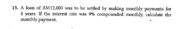 A loan of RM12,000 was to be settled by making monthly payments for
4 years. If the interest rate was 9% compounded monthly, calculate the 
monthly payment.