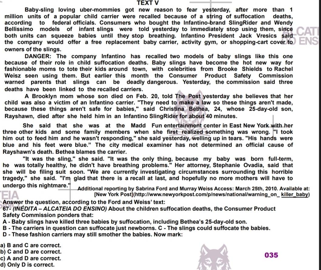 TEXT V
Baby-sling loving uber-mommies got new reason to fear yesterday, after more than 1
million units of a popular child carrier were recalled because of a string of suffocation deaths,
according to federal officials. Consumers who bought the Infantino-brand SlingRider and Wendy
Bellissimo models of infant slings were told yesterday to immediately stop using them, since
both units can squeeze babies until they stop breathing. Infantino President Jack Vresics said CATI
the company would offer a free replacement baby carrier, activity gym, or shopping-cart cover to ENS
owners of the slings.
DANGER: The company Infantino has recalled two models of baby slings like this one
because of their role in child suffocation deaths. Baby slings have become the hot new way for
fashionable moms to tote their kids around town, with celebrities from Brooke Shields to Rachel
Weisz seen using them. But earlier this month the Consumer Product Safety Commission
warned parents that slings can be deadly dangerous. Yesterday, the commission said three
deaths have been linked to the recalled carriers.
A Brooklyn mom whose son died on Feb. 20, told The Post yesterday she believes that her
child was also a victim of an Infantino carrier. "They need to make a law so these things aren't made,
because these things aren't safe for babies," said Christina Bethea, 24, whose 25-day-old son,
Rayshawn, died after she held him in an Infantino SlingRider for about 40 minutes.
She said that she was at the Madd Fun entertainment center in East New York with her
three other kids and some family members when she first realized something was wrong. "I took
him out to feed him and he wasn't responding," she said yesterday, welling up in tears. "His hands were
blue and his feet were blue.” The city medical examiner has not determined an official cause of
Rayshawn's death. Bethea blames the carrier.
"It was the sling," she said. "It was the only thing, because my baby was born full-term,
he was totally healthy, he didn't have breathing problems." Her attorney, Stephanie Ovadia, said that
she will be filing suit soon. "We are currently investigating circumstances surrounding this horrible
tragedy," she said. "I'm glad that there is a recall at last, and hopefully no more mothers will have to
undergo this nightmare." Additional reporting by Sabrina Ford and Murray Weiss Access: March 25th, 2010. Available at:
[New York Post](http://www.newyorkpost.com/p/news/national/warning_on_ killer_baby)
Answer the question, according to the Ford and Weiss’ text:
67- (INÉDITA - ALCATEIA DO ENSINO) About the children suffocation deaths, the Consumer Product
Safety Commission ponders that:
A - Baby slings have killed three babies by suffocation, including Bethea’s 25-day-old son.
B - The carriers in question can suffocate just newborns. C - The slings could suffocate the babies.
D - These fashion carriers may still smother the babies. Now mark:
a) B and C are correct.
b) C and D are correct.
c) A and D are correct.
035
d) Only D is correct.