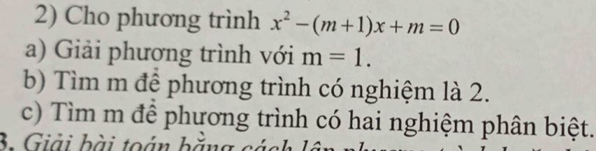 Cho phương trình x^2-(m+1)x+m=0
a) Giải phương trình với m=1. 
b) Tìm m để phương trình có nghiệm là 2. 
c) Tìm m để phương trình có hai nghiệm phân biệt. 
3. Giải bài toán bằn