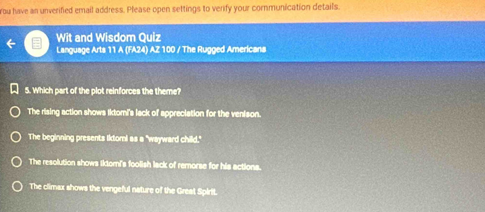 rou have an unverified email address. Please open settings to verify your communication details.
Wit and Wisdom Quiz
Language Arts 11 A (FA24) AZ 100 / The Rugged Americans
5. Which part of the plot reinforces the theme?
The rising action shows Iktomi's lack of appreciation for the venison.
The beginning presents Iktori as a "wayward child."
The resolution shows Iktomi's foolish lack of remorse for his actions.
The climax shows the vengeful nature of the Great Spirit.