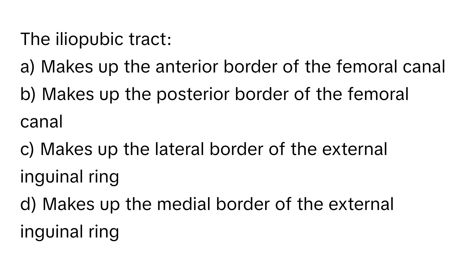 The iliopubic tract:

a) Makes up the anterior border of the femoral canal 
b) Makes up the posterior border of the femoral canal 
c) Makes up the lateral border of the external inguinal ring 
d) Makes up the medial border of the external inguinal ring