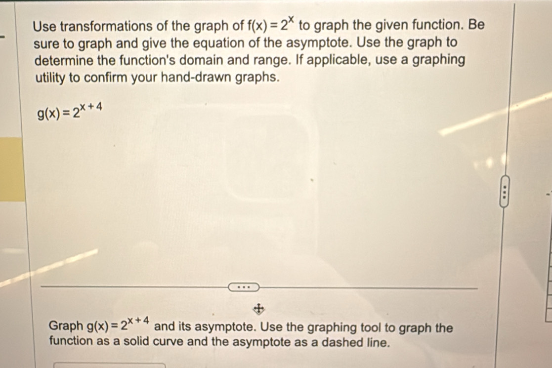 Use transformations of the graph of f(x)=2^x to graph the given function. Be
sure to graph and give the equation of the asymptote. Use the graph to
determine the function's domain and range. If applicable, use a graphing
utility to confirm your hand-drawn graphs.
g(x)=2^(x+4).
Graph g(x)=2^(x+4) and its asymptote. Use the graphing tool to graph the
function as a solid curve and the asymptote as a dashed line.