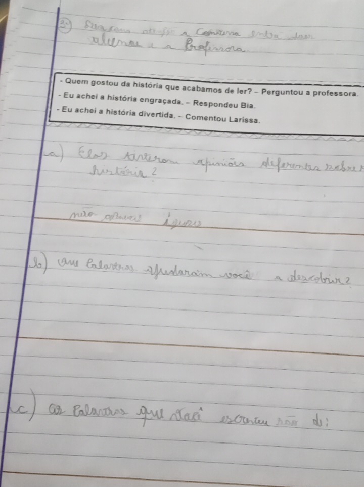 Quem gostou da história que acabamos de ler? - Perguntou a professora. 
- Eu achei a história engraçada. - Respondeu Bia. 
- Eu achei a história divertida. - Comentou Larissa.