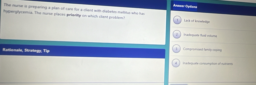 Answer Options
The nurse is preparing a plan of care for a client with diabetes mellitus who has
hyperglycemia. The nurse places priority on which client problem? 1  Lack of knowledge
2  Inadequate fluid volume
Rationale, Strategy, Tip
3 ) Compromised family coping
4 Inadequate consumption of nutrients