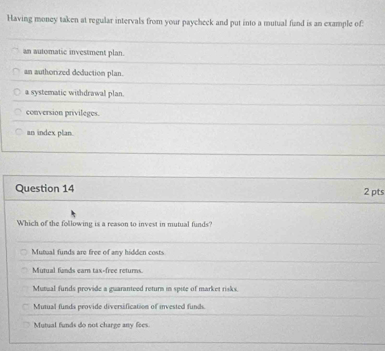 Having money taken at regular intervals from your paycheck and put into a mutual fund is an example of:
an automatic investment plan.
an authorized deduction plan.
a systematic withdrawal plan.
conversion privileges.
an index plan.
Question 14 2 pts
Which of the following is a reason to invest in mutual funds?
Mutual funds are free of any hidden costs
Mutual funds earn tax-free returns.
Mutual funds provide a guaranteed return in spite of market risks.
Mutual funds provide diversification of invested funds.
Mutual funds do not charge any fees.