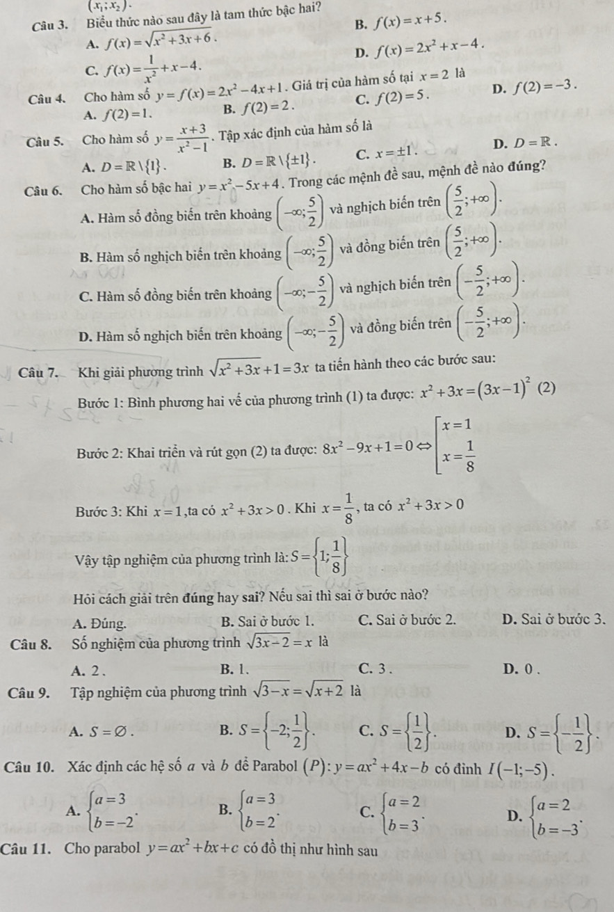 (x_1;x_2).
Câu 3. Biểu thức nào sau đây là tam thức bậc hai?
A. f(x)=sqrt(x^2+3x+6). B. f(x)=x+5.
D. f(x)=2x^2+x-4.
C. f(x)= 1/x^2 +x-4.
Câu 4. Cho hàm số y=f(x)=2x^2-4x+1. Giá trị của hàm số tại x=2 là
A. f(2)=1. B. f(2)=2. C. f(2)=5. D. f(2)=-3.
Câu 5. Cho hàm số y= (x+3)/x^2-1 . Tập xác định của hàm số là
A. D=R| 1 . B. D=R| ± 1 . C. x=± 1. D. D=R.
Câu 6. Cho hàm số bậc hai y=x^2-5x+4. Trong các mệnh đề sau, mệnh đề nào đúng?
A. Hàm số đồng biến trên khoảng (-∈fty ; 5/2 ) và nghịch biến t rhat en ( 5/2 ;+∈fty ).
B. Hàm số nghịch biến trên khoảng (-∈fty ; 5/2 ) và đồng biến trên ( 5/2 ;+∈fty ).
C. Hàm số đồng biến trên khoảng (-∈fty ;- 5/2 ) và nghịch biến trên (- 5/2 ;+∈fty ).
D. Hàm số nghịch biến trên khoảng (-∈fty ;- 5/2 ) và đồng biến trên (- 5/2 ;+∈fty ).
Câu 7. Khi giải phương trình sqrt(x^2+3x)+1=3x ta tiến hành theo các bước sau:
Bước 1: Bình phương hai vế của phương trình (1) ta được: x^2+3x=(3x-1)^2(2)
Bước 2: Khai triển và rút gọn (2) ta được: 8x^2-9x+1=0Leftrightarrow beginarrayl x=1 x= 1/8 endarray.
Bước 3: Khi x=1 ,ta có x^2+3x>0. Khi x= 1/8  , ta có x^2+3x>0
Vậy tập nghiệm của phương trình là: S= 1; 1/8 
Hỏi cách giải trên đúng hay sai? Nếu sai thì sai ở bước nào?
A. Đúng. B. Sai ở bước 1. C. Sai ở bước 2. D. Sai ở bước 3.
Câu 8. Số nghiệm của phương trình sqrt(3x-2)=x à
A. 2 . B. 1. C. 3 . D. 0 .
Câu 9. Tập nghiệm của phương trình sqrt(3-x)=sqrt(x+2) là
A. S=varnothing . S= -2; 1/2  . C. S=  1/2  . D. S= - 1/2  .
B.
Câu 10. Xác định các hệ số a và b để Parabol (P):y=ax^2+4x-b có đình I(-1;-5).
A. beginarrayl a=3 b=-2endarray. . beginarrayl a=3 b=2endarray. . C. beginarrayl a=2 b=3endarray. . beginarrayl a=2 b=-3endarray. .
B.
D.
Câu 11. Cho parabol y=ax^2+bx+c có đồ thị như hình sau