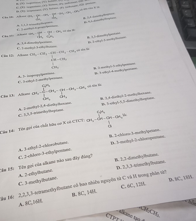 B. (X)
C. (X) : isopentane; (Y): butane; (V) isobutane; (O) Ⅲ
): butane; (P): isobutane; (Q): pentane.
D. (x) ie v
có tên của X11
Câu 10： Alkane CH_3-CH-CH_3-CH-CH_3-CH_2-CH_3 GH, CH_3 B. 2,4-dimethylheptane.
C. 2-methy1-4-propylpentane. D. 4,6-dimethylheptane.
A. 1,1,3-trimethylheptane.
Câu 11: Alkane CH_3=CH-CH-CH_3 có tên là:
dot CH_3C_2H_5
B. 2,3-dimethylpentane.
A. 3,4-dimethylpentane.
D. 2-ethyl-3-methylbutane.
C. 2-methyl-3-ethylbutane.
Câu 12: Alkane beginarrayr CH_3-CH_2-CH-CH_2-CH_3 CH-CH_3 H_3endarray :ó tên là:
B. 2-methyl-3-ethylpentane.
A. 3- isopropylpentane.
C. 3-ethyl-2-methylpentane. D. 3-ethy1-4-methylpentane.
Câu 13: Alkane beginarrayr C_2H_5 C_3-CH-CH_2-CH_H_2-CH_2-CH_3 CH_3CH_3endarray.  có tên là:
A. 2-methy1-2,4-diethylhexane. B. 2,4-diethyl-2-methylhexane.
C. 3,3,5-trimethylheptane. D. 3-ethyl-5,5-dimethylheptane.
Câu 14: Tên gọi của chất hữu cơ X có CTCT: beginarrayr CH_3 CH_3-CH-CH=CH--CH
B. 2-chloro-3-methylpetane.
D. 3-methyl-2-chloropentane.
A. 3-ethyl-2-chlorobutane.
C. 2-chloro-3-ethylpentane.
B. 2,2-dimethylbutane.
Tâu 15: Tên gọi của alkane nào sau đây đúng?
D. 2,3,3-trimethylbutane.
A. 2-ethylbutane.
C. 3-methylbutane.
D. 8C, 18H.
ầu 16: 2,2,3,3-tetramethylbutane có bao nhiêu nguyên tử C và H trong phân tử?
A. 8C,16H. B. 8C, 14H. C. 6C, 12H.
hỗn
CH_2CH_3.
alkane tạo ở
CTPT V