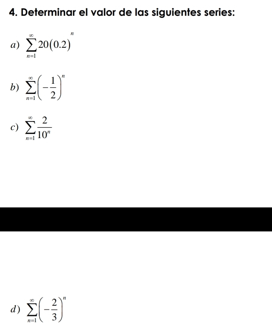 Determinar el valor de las siguientes series: 
a) sumlimits _(n=1)^(∈fty)20(0.2)^n
b) sumlimits _(n=1)^(∈fty)(- 1/2 )^n
c) sumlimits _(n=1)^(∈fty) 2/10^n 
d) sumlimits _(n=1)^(∈fty)(- 2/3 )^n