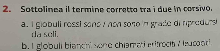 Sottolinea il termine corretto tra i due in corsivo.
a. I globuli rossi sono / non sono in grado di riprodursi
da soli.
b. I globuli bianchi sono chiamati eritrociti / leucociti.