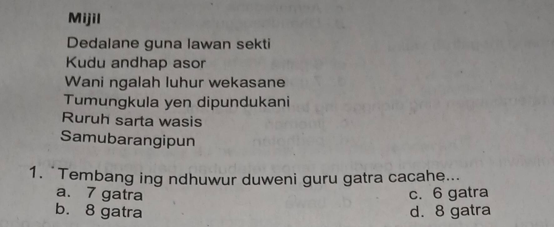 Mijil
Dedalane guna lawan sekti
Kudu andhap asor
Wani ngalah luhur wekasane
Tumungkula yen dipundukani
Ruruh sarta wasis
Samubarangipun
1. “Tembang ing ndhuwur duweni guru gatra cacahe...
a. 7 gatra c. 6 gatra
b. 8 gatra d. 8 gatra