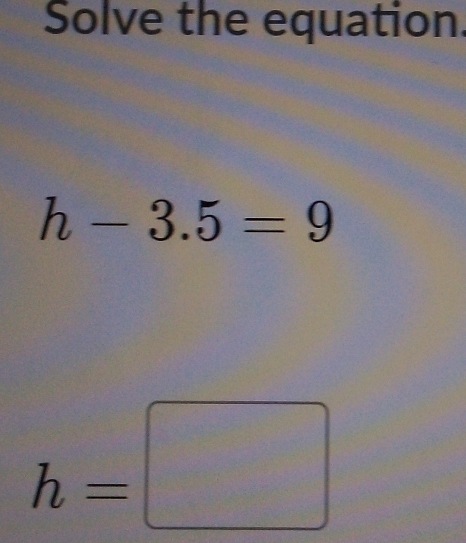 Solve the equation.
h-3.5=9
h=□