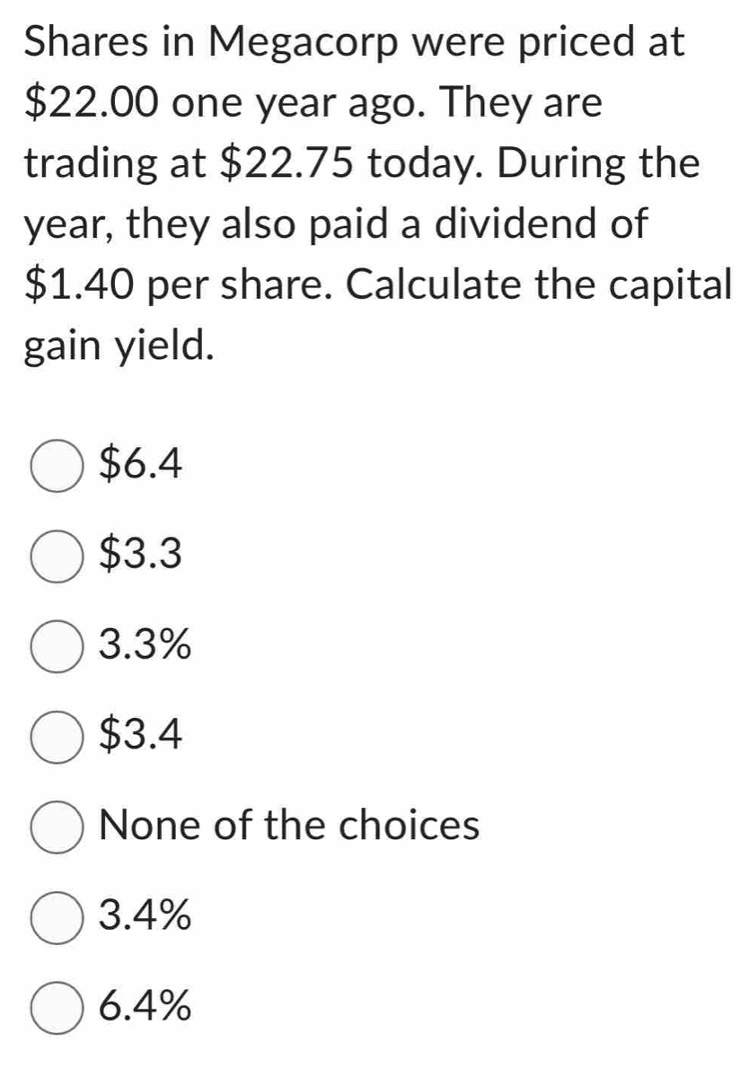 Shares in Megacorp were priced at
$22.00 one year ago. They are
trading at $22.75 today. During the
year, they also paid a dividend of
$1.40 per share. Calculate the capital
gain yield.
$6.4
$3.3
3.3%
$3.4
None of the choices
3.4%
6.4%