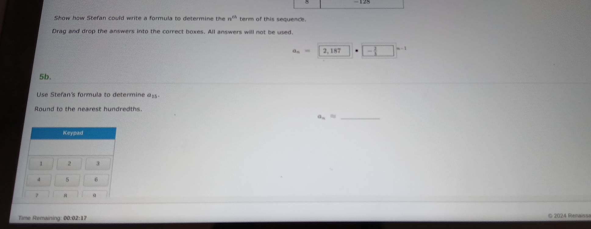 8 
128 
Show how Stefan could write a formula to determine the n^(th) term of this sequence. 
Drag and drop the answers into the correct boxes. All answers will not be used.
a_n=2,187 - 2/3 □^(n-1)
5b. 
Use Stefan's formula to determine a15
Round to the nearest hundredths.
a_n= _ 
Keypad
1 2 3
4 5 6
7 R q 
Time Remaining: 00:02:17 © 2024 Renaiss