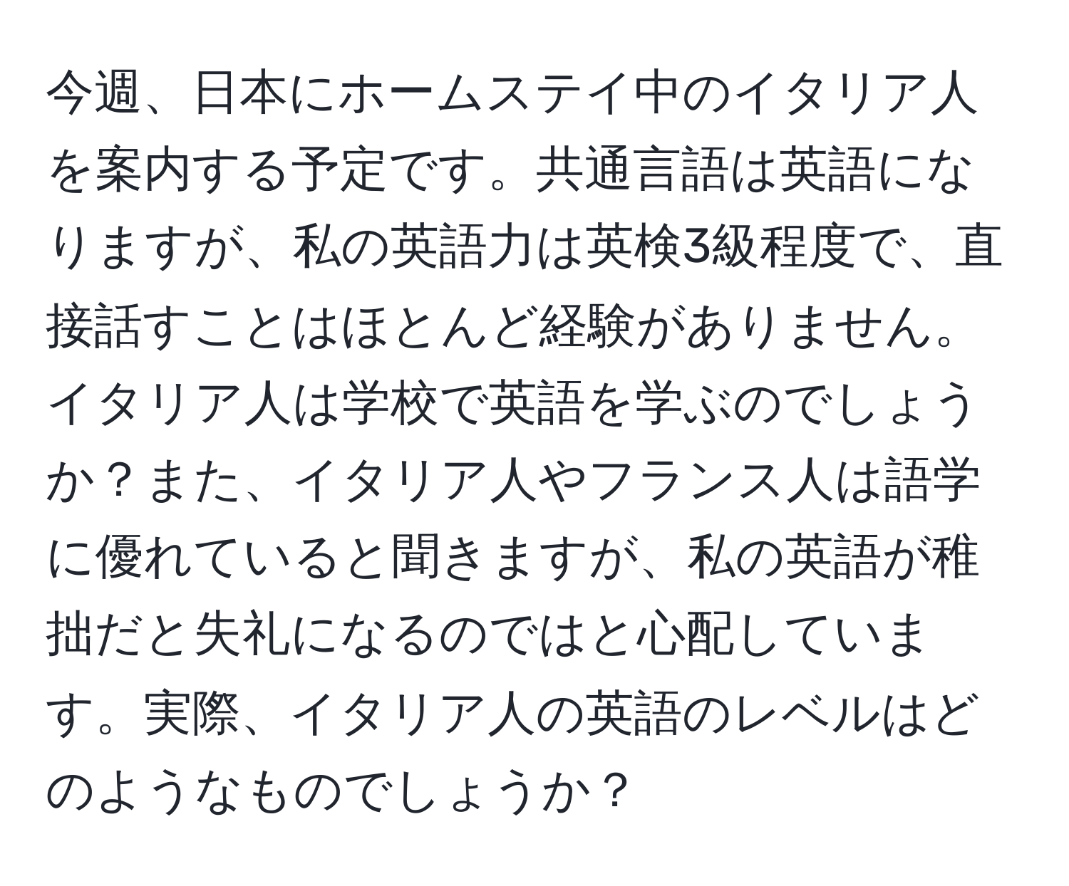 今週、日本にホームステイ中のイタリア人を案内する予定です。共通言語は英語になりますが、私の英語力は英検3級程度で、直接話すことはほとんど経験がありません。イタリア人は学校で英語を学ぶのでしょうか？また、イタリア人やフランス人は語学に優れていると聞きますが、私の英語が稚拙だと失礼になるのではと心配しています。実際、イタリア人の英語のレベルはどのようなものでしょうか？