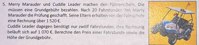 Merry Marauder und Cuddle Leader machen den Führerschein. Die 
müssen eine Grundgebühr bezahlen. Nach 20 Fahrstunden hat Merry 
Marauder die Prüfung geschafft. Seine Eltern erhalten von der Falirschule 
eine Rechnung über 1 520 €. 
Cuddle Leader dagegen benötigt nur zwölf Fahrstunden. ihre Rechnung 
beläuft sich auf 1 070 €. Berechne den Preis einer Fahrstunde sowie die 
Höhe der Grundgebühr.