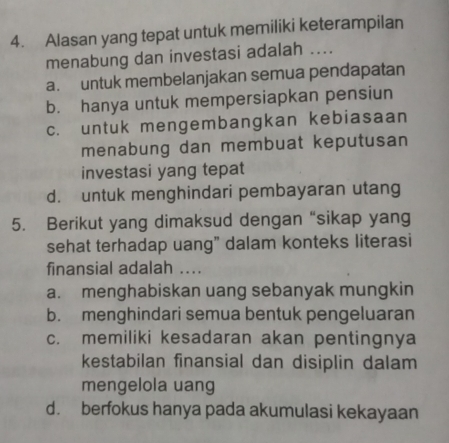 Alasan yang tepat untuk memiliki keterampilan
menabung dan investasi adalah ....
a. untuk membelanjakan semua pendapatan
b. hanya untuk mempersiapkan pensiun
c. untuk mengembangkan kebiasaan
menabung dan membuat keputusan
investasi yang tepat
d. untuk menghindari pembayaran utang
5. Berikut yang dimaksud dengan “sikap yang
sehat terhadap uang" dalam konteks literasi
finansial adalah ....
a. menghabiskan uang sebanyak mungkin
b. menghindari semua bentuk pengeluaran
c. memiliki kesadaran akan pentingnya
kestabilan finansial dan disiplin dalam
mengelola uang
d. berfokus hanya pada akumulasi kekayaan