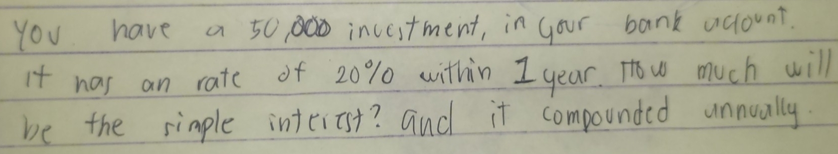 You have a 50 incestment, in your bank aclount. 
it was an rate of 20% within I year. How much will 
be the simple interist? and it compounded unnually.