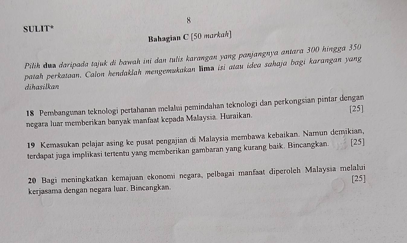 SULIT* 
Bahagian C [50 markah] 
Pilih dua daripada tajuk di bawah ini dan tulis karangan yang panjangnya antara 300 hingga 350
patah perkataan. Calon hendaklah mengemukakan Iima isi atau idea sahaja bagi karangan yang 
dihasilkan
18 Pembangunan teknologi pertahanan melalui pemindahan teknologi dan perkongsian pintar dengan 
[25] 
negara luar memberikan banyak manfaat kepada Malaysia. Huraikan.
19 Kemasukan pelajar asing ke pusat pengajian di Malaysia membawa kebaikan. Namun demikian, 
terdapat juga implikasi tertentu yang memberikan gambaran yang kurang baik. Bincangkan. [25] 
20 Bagi meningkatkan kemajuan ekonomi negara, pelbagai manfaat diperoleh Malaysia melalui 
[25] 
kerjasama dengan negara luar. Bincangkan.