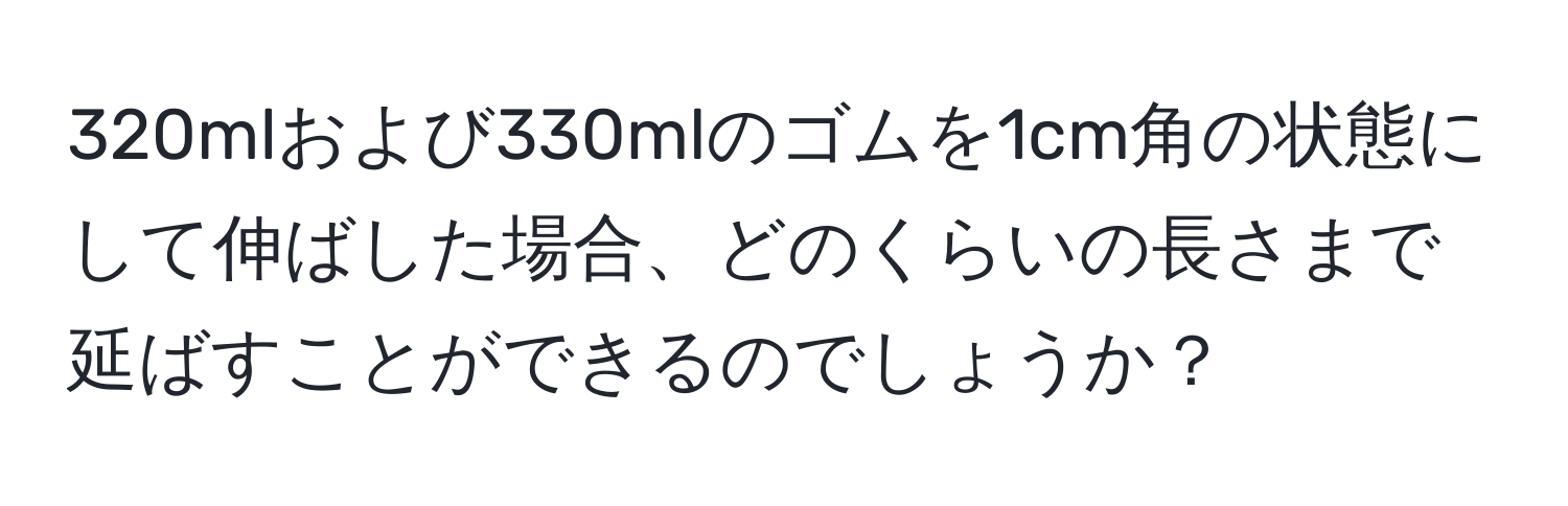 320mlおよび330mlのゴムを1cm角の状態にして伸ばした場合、どのくらいの長さまで延ばすことができるのでしょうか？