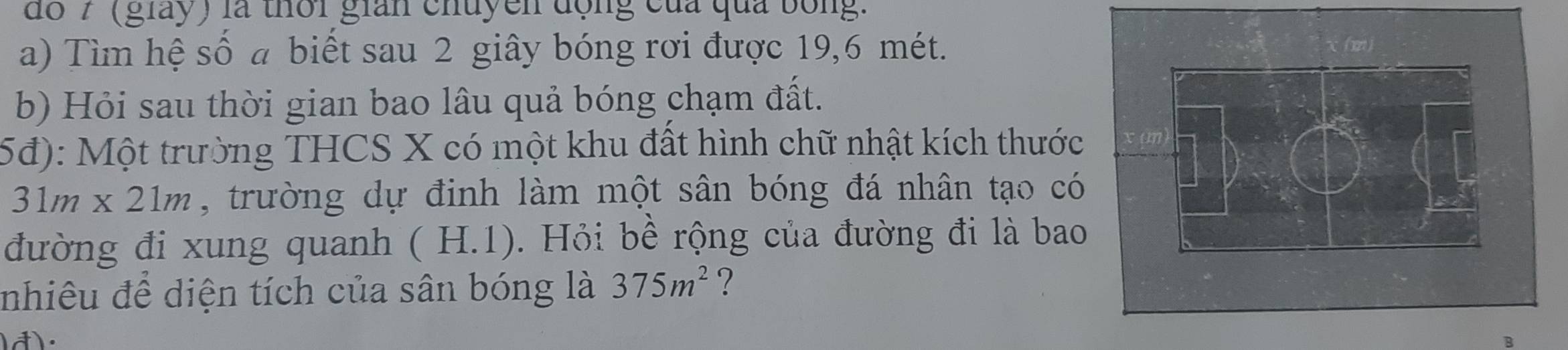 do 7 (giày) là thời gian chuyền động của qua bóng. 
a) Tìm hệ số a biết sau 2 giây bóng rơi được 19, 6 mét. 
b) Hỏi sau thời gian bao lâu quả bóng chạm đất. 
5đ): Một trường THCS X có một khu đất hình chữ nhật kích thước
31m* 21m , trường dự định làm một sân bóng đá nhân tạo có 
đường đi xung quanh (H.1) 0. Hỏi bề rộng của đường đi là bao 
nhiêu đề diện tích của sân bóng là 375m^2 ?