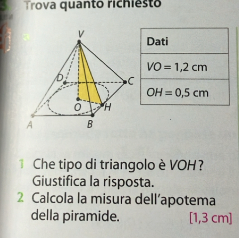 Trova quanto richiest 
Dati
VO=1,2cm
OH=0,5cm
Che tipo di triangolo è VOH? 
Giustifica la risposta. 
2 Calcola la misura dell’apotema 
della piramide. [1,3 cm]