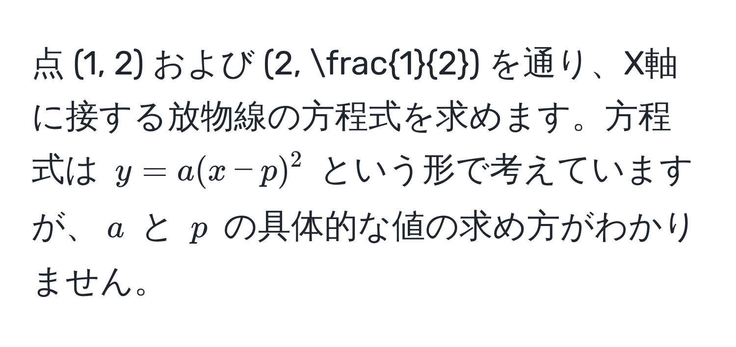 点 (1, 2) および (2,  1/2 ) を通り、X軸に接する放物線の方程式を求めます。方程式は $y = a(x - p)^2$ という形で考えていますが、$a$ と $p$ の具体的な値の求め方がわかりません。