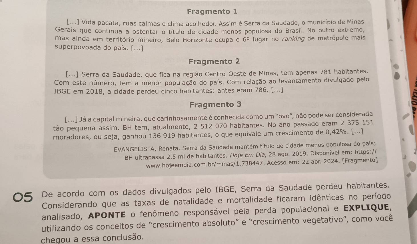 Fragmento 1
[...] Vida pacata, ruas calmas e clima acolhedor. Assim é Serra da Saudade, o município de Minas
Gerais que continua a ostentar o título de cidade menos populosa do Brasil. No outro extremo,
mas ainda em território mineiro, Belo Horizonte ocupa o 6° lugar no ranking de metrópole mais
superpovoada do país. [...]
Fragmento 2
[...] Serra da Saudade, que fica na região Centro-Oeste de Minas, tem apenas 781 habitantes.
Com este número, tem a menor população do país. Com relação ao levantamento divulgado pelo
IBGE em 2018, a cidade perdeu cinco habitantes: antes eram 786. [...]
Fragmento 3
[...] Já a capital mineira, que carinhosamente é conhecida como um “ovo”, não pode ser considerada
tão pequena assim. BH tem, atualmente, 2 512 070 habitantes. No ano passado eram 2 375 151
moradores, ou seja, ganhou 136 919 habitantes, o que equivale um crescimento de 0,42%. [...]
EVANGELISTA, Renata. Serra da Saudade mantém título de cidade menos populosa do país;
BH ultrapassa 2,5 mi de habitantes. Hoje Em Dia, 28 ago. 2019. Disponível em: https://
www.hojeemdia.com.br/minas/1.738447. Acesso em: 22 abr. 2024. [Fragmento]
05 De acordo com os dados divulgados pelo IBGE, Serra da Saudade perdeu habitantes.
Considerando que as taxas de natalidade e mortalidade ficaram idênticas no período
analisado, APONTE o fenômeno responsável pela perda populacional e EXPLIQUE,
utilizando os conceitos de “crescimento absoluto” e “crescimento vegetativo”, como você
chegou a essa conclusão.