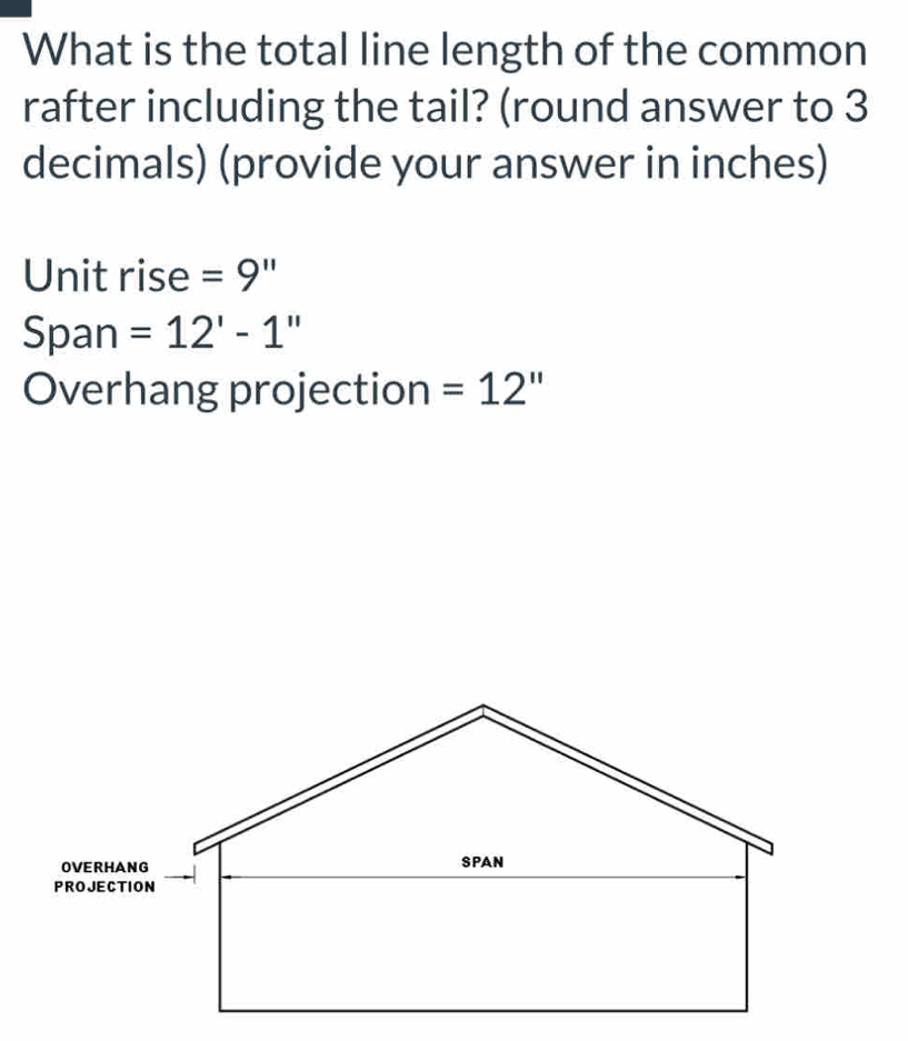 What is the total line length of the common 
rafter including the tail? (round answer to 3
decimals) (provide your answer in inches) 
Unit rise =9''
Span =12'-1''
Overhang projection =12''