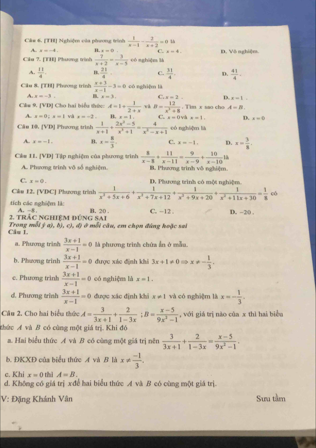 [TH] Nghiệm của phương trình  1/x-1 - 2/x+2 =0 là
A. x=-4. B. x=0 C. x=4. D. Vô nghiệm.
Câu 7. [TH] Phương trình  7/x+2 = 3/x-5  có nghiệm là
A.  11/4 .  21/4 · C.  31/4 . D.  41/4 .
B.
Câu 8. [TH] Phương trình  (x+3)/x-1 -3=0 có nghiệm là
A. x=-3. B. x=3. C. x=2. D. x=1.
Câu 9. [VD] Cho hai biểu thức: A=1+ 1/2+x  và B= 12/x^3+8 . Tìm x sao cho A=B.
A. x=0;x=1 và x=-2. B. x=1 C. x=0 và x=1. D. x=0
Câu 10. [VD] Phương trình  1/x+1 + (2x^2-5)/x^3+1 = 4/x^2-x+1  có nghiệm là
A. x=-1. B. x= 8/3 . C. x=-1. D. x= 3/8 .
Câu 11. [VD] Tập nghiệm của phương trình  8/x-8 + 11/x-11 = 9/x-9 + 10/x-10 la
A. Phương trình vô số nghiệm. B. Phương trình vô nghiệm.
C. x=0. D. Phương trình có một nghiệm.
Câu 12. [VDC] Phương trình  1/x^2+5x+6 + 1/x^2+7x+12 + 1/x^2+9x+20 + 1/x^2+11x+30 = 1/8  có
tích các nghiệm là:
A. -8. B. 20 . C. -12 . D. -20 .
2. TRÁC NGHIỆM ĐÚNG SAI
Trong mỗi ý a), b), c), d) ở mỗi câu, em chọn đúng hoặc sai
Câu 1.
a. Phương trình  (3x+1)/x-1 =0 là phương trình chứa ẫn ở mẫu.
b. Phương trình  (3x+1)/x-1 =0 được xác định khi 3x+1!= 0Rightarrow x!= - 1/3 .
c. Phương trình  (3x+1)/x-1 =0 có nghiệm là x=1.
d. Phương trình  (3x+1)/x-1 =0 được xác định khi x!= 1 và có nghiệm là x=- 1/3 .
Câu 2. Cho hai biểu thức A= 3/3x+1 + 2/1-3x ;B= (x-5)/9x^2-1  , với giá trị nào của x thì hai biểu
thức A và B có cùng một giá trị. Khi đó
a. Hai biểu thức A và B có cùng một giá trị nên  3/3x+1 + 2/1-3x = (x-5)/9x^2-1 .
b. ĐKXĐ của biểu thức A và B là x!=  (-1)/3 .
c. Khi x=0 thì A=B.
d. Không có giá trị xđể hai biểu thức A và B có cùng một giá trị.
V: Đặng Khánh Vân Sưu tầm