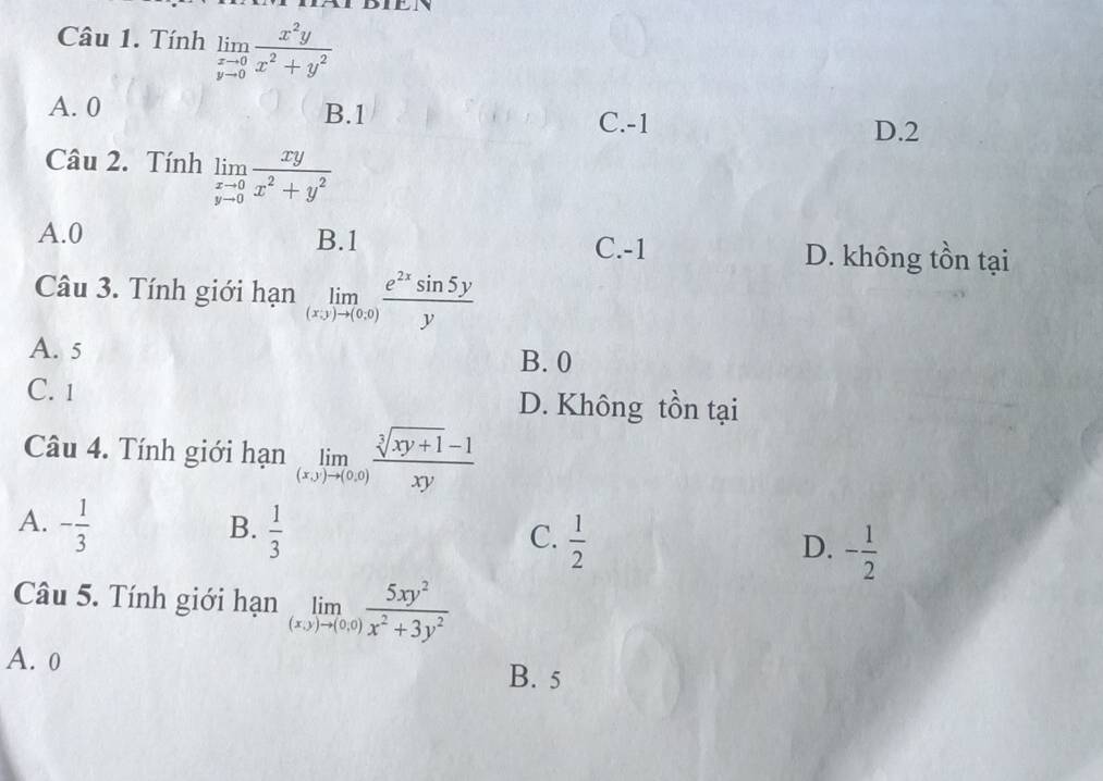 Tính limlimits _yto 0 x^2y/x^2+y^2 
A. 0 B. 1 D. 2
C. -1
Câu 2. Tính limlimits _yto 0 xy/x^2+y^2 
A. 0 B. 1 C. -1 D. không tồn tại
Câu 3. Tính giới hạn limlimits _(x,y)to (0,0) e^(2x)sin 5y/y 
A. 5
B. 0
C. 1 D. Không tồn tại
Câu 4. Tính giới hạn limlimits _(x,y)to (0,0) (sqrt[3](xy+1)-1)/xy 
A. - 1/3   1/3 
B.
C.  1/2 
D. - 1/2 
Câu 5. Tính giới hạn limlimits _(x,y)to (0,0) 5xy^2/x^2+3y^2 
A. 0
B. 5