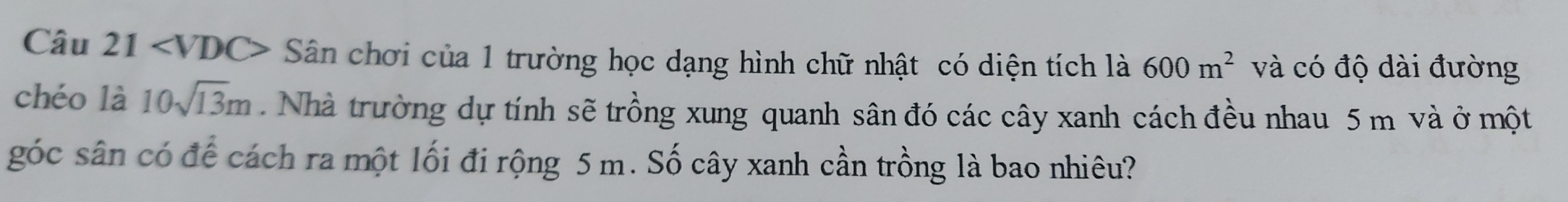 I Sân chơi của 1 trường học dạng hình chữ nhật có diện tích là 600m^2 và có độ dài đường 
chéo là 10sqrt(13)m. Nhà trường dự tính sẽ trồng xung quanh sân đó các cây xanh cách đều nhau 5 m và ở một 
góc sân có để cách ra một lối đi rộng 5 m. Số cây xanh cần trồng là bao nhiêu?