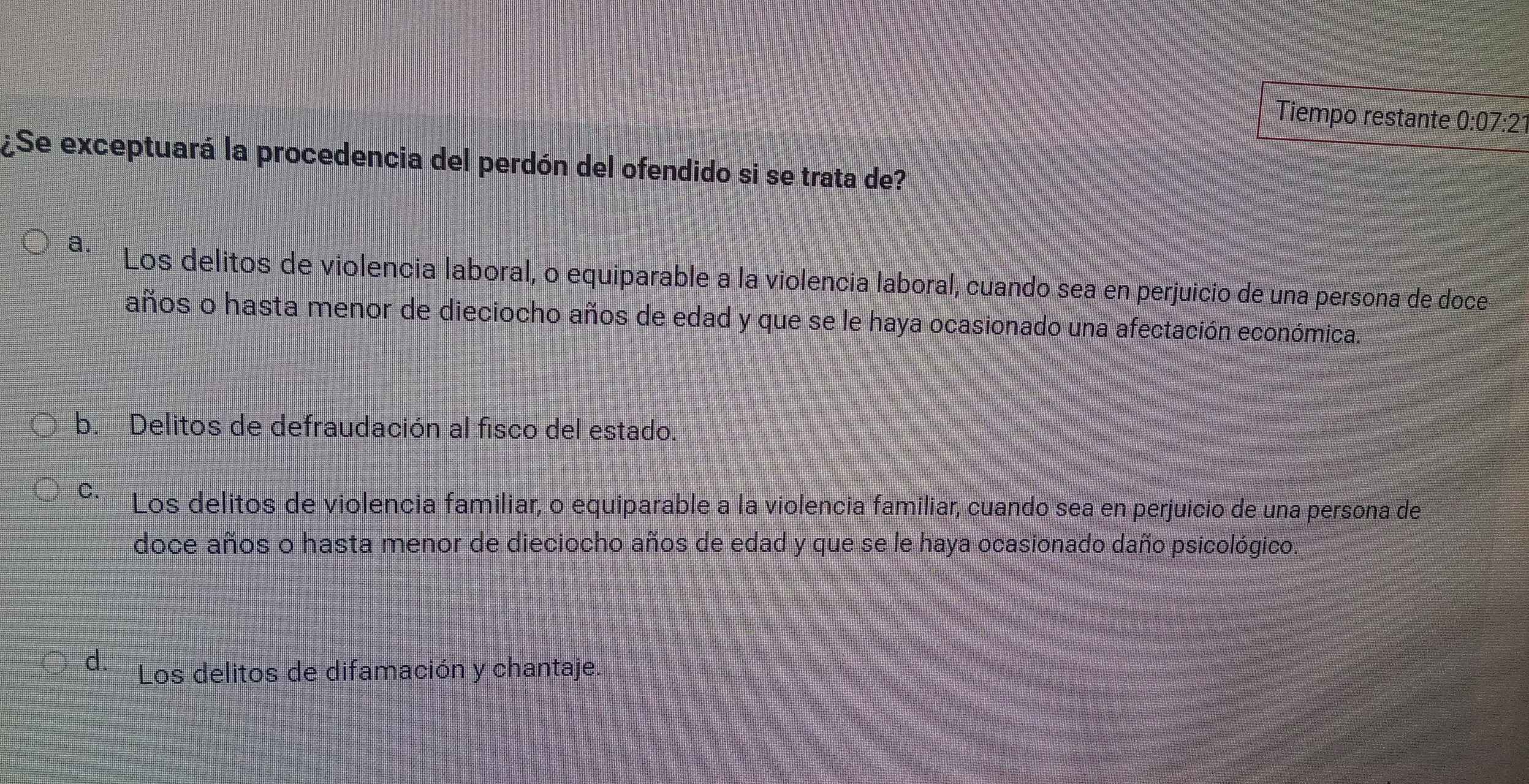 Tiempo restante 0:07:21
¿Se exceptuará la procedencia del perdón del ofendido si se trata de?
a. Los delitos de violencia laboral, o equiparable a la violencia laboral, cuando sea en perjuicio de una persona de doce
años o hasta menor de dieciocho años de edad y que se le haya ocasionado una afectación económica.
b. Delitos de defraudación al fisco del estado.
C. Los delitos de violencia familiar, o equiparable a la violencia familiar, cuando sea en perjuicio de una persona de
doce años o hasta menor de dieciocho años de edad y que se le haya ocasionado daño psicológico.
d. Los delitos de difamación y chantaje.