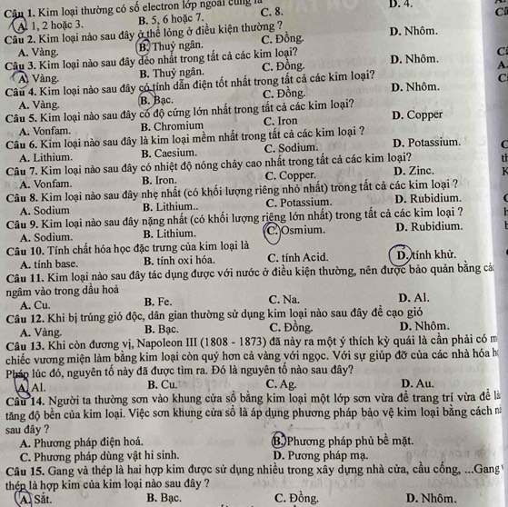 Cậu 1. Kim loại thường có số electron lớp ngoài cùng là C. 8. D. 4. C
A. 1, 2 hoặc 3. B. 5, 6 hoặc 7.
Câu 2. Kim loại nào sau đây ở thể lỏng ở điều kiện thường ?
D. Nhôm.
A. Vàng. B. Thuỷ ngân. C. Đồng.
Câu 3. Kim loại nào sau đây déo nhất trong tắt cả các kim loại? D. Nhôm. C
A Vàng B. Thuỷ ngân. C. Đồng
A.
Câu 4. Kim loại nào sau đây có tính dẫn điện tốt nhất trong tắt cả các kim loại? D. Nhôm. C
A. Vàng. B. Bạc. C. Đồng
Câu 5. Kim loại nào sau đây có độ cứng lớn nhất trong tắt cả các kim loại? C. Iron D. Copper
A. Vonfam. B. Chromium
Câu 6. Kim loại nào sau đây là kim loại mềm nhất trong tất cả các kim loại ? D. Potassium. C
A. Lithium. B. Caesium. C. Sodium.
Câu 7. Kim loại nào sau đây có nhiệt độ nóng chảy cao nhất trong tất cả các kim loại? th
A. Vonfam. B. Iron. C. Copper. D. Zinc.  K 
Câu 8. Kim loại nào sau đây nhẹ nhất (có khối lượng riêng nhỏ nhất) trong tất cả các kim loại ?
A. Sodium B. Lithium.. C. Potassium. D. Rubidium. (
Câu 9. Kim loại nào sau đây nặng nhất (có khối lượng riêng lớn nhất) trong tắt cả các kim loại ?
A. Sodium. B. Lithium. C. Osmium. D. Rubidium.   
Câu 10. Tính chất hóa học đặc trưng của kim loại là C. tính Acid. D. tính khử.
A. tính base. B. tính oxi hóa.
Câu 11. Kim loại nào sau đây tác dụng được với nước ở điều kiện thường, nên được bảo quản bằng các
ngâm vào trong dầu hoả C. Na. D. Al.
A. Cu. B. Fe.
Câu 12. Khi bị trúng gió độc, dân gian thường sử dụng kim loại nào sau đây đề cạo gió
A. Vàng. B. Bạc. C. Đồng. D. Nhôm.
Câu 13. Khi còn đương vị, Napoleon III (1808 - 1873) đã này ra một ý thích kỳ quái là cần phải có m
chiếc vương miện làm bằng kim loại còn quý hơn cả vàng yới ngọc. Với sự giúp đỡ của các nhà hóa h
Pháp lúc đó, nguyên tố này đã được tìm ra. Đó là nguyên tổ nào sau đây? D. Au.
AAl. B. Cu. C. Ag.
Cầu 14. Người ta thường sơn vào khung cửa sồ bằng kim loại một lớp sơn vừa đề trang trí vừa đề là
tăng độ bền của kim loại. Việc sơn khung cửa số là áp dụng phương pháp bảo vệ kim loại bằng cách 
sau đây ?
A. Phương pháp điện hoá. B Phương pháp phủ bề mặt.
C. Phương pháp dùng vật hi sinh. D. Pương pháp mạ.
Câu 15. Gang và thép là hai hợp kim được sử dụng nhiều trong xây dựng nhà cửa, cầu cống, ...Gang 
thép là hợp kim của kim loại nào sau đây ?
A. Sắt. B. Bạc. C. Đồng. D. Nhôm.