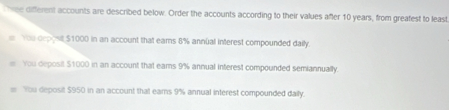 wee different accounts are described below. Order the accounts according to their values after 10 years, from greatest to least
You deposit $1000 in an account that earns 8% annual interest compounded daily.
You deposit $1000 in an account that eams 9% annual interest compounded semiannually.
You deposit $950 in an account that earns 9% annual interest compounded daily.