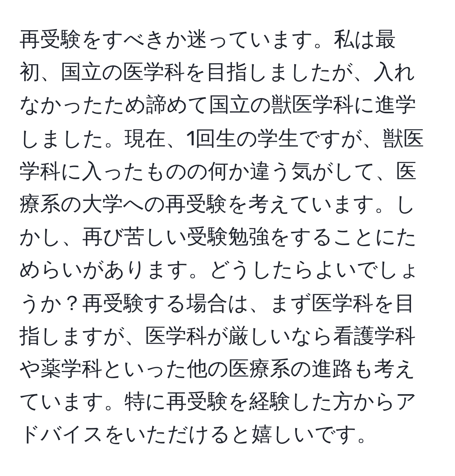 再受験をすべきか迷っています。私は最初、国立の医学科を目指しましたが、入れなかったため諦めて国立の獣医学科に進学しました。現在、1回生の学生ですが、獣医学科に入ったものの何か違う気がして、医療系の大学への再受験を考えています。しかし、再び苦しい受験勉強をすることにためらいがあります。どうしたらよいでしょうか？再受験する場合は、まず医学科を目指しますが、医学科が厳しいなら看護学科や薬学科といった他の医療系の進路も考えています。特に再受験を経験した方からアドバイスをいただけると嬉しいです。