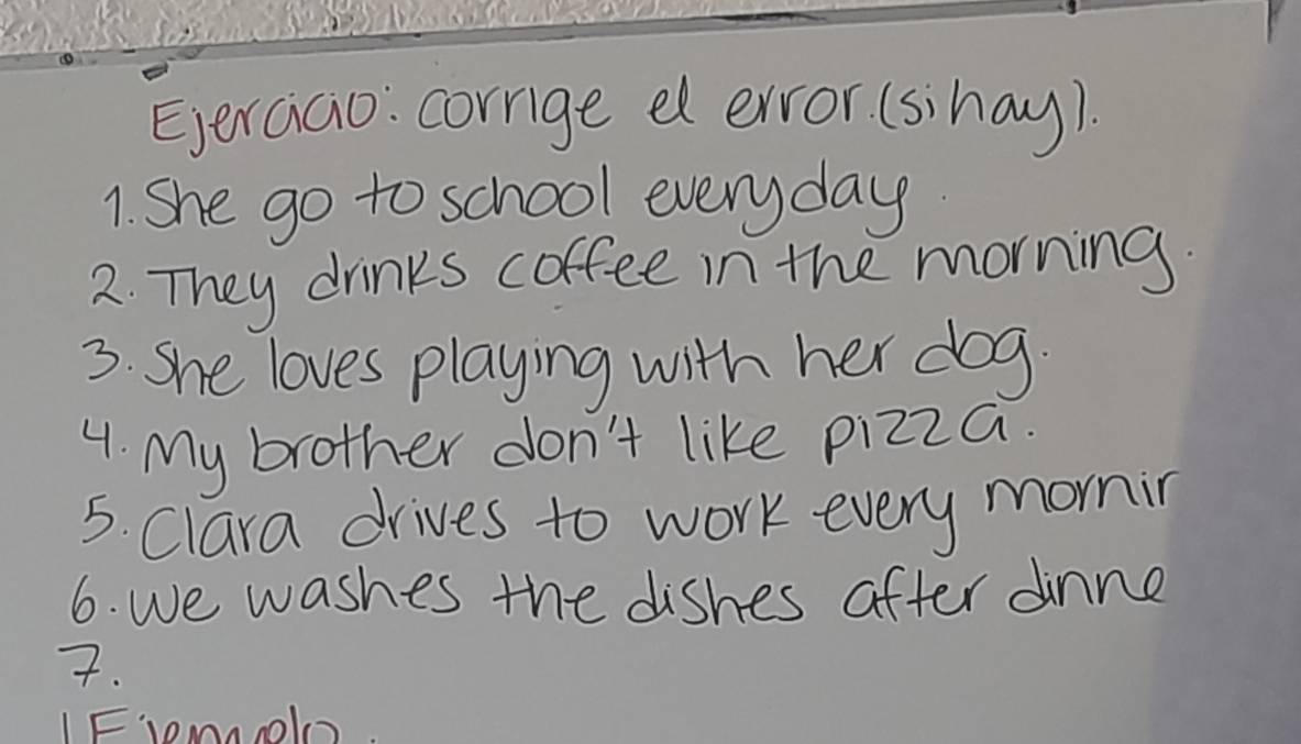 Eerciao: corrge e ervor (sihay). 
1. She go to school everyday. 
2. They drinks coffee in the morning. 
3. She loves playing with her dog. 
4. My brother don't like pizza. 
5. Clara drives to work every mornin 
6. we washes the dishes after dinne 
7. 
IFmol.