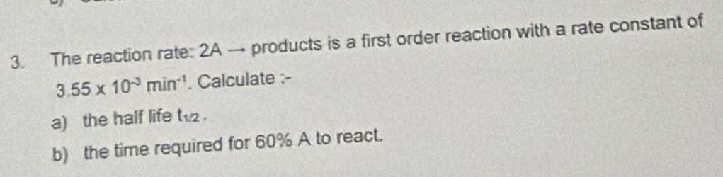 The reaction rate: 2A → products is a first order reaction with a rate constant of
3.55* 10^(-3)min^(-1). Calculate :- 
a) the half life t_1/2. 
b) the time required for 60% A to react.