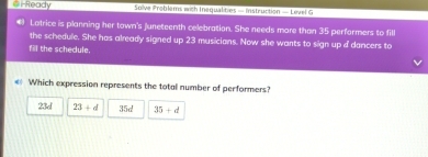 a i Ready Solve Problems with Inequalities — Instruction — Level G
Latrice is planning her town's juneteenth celebration. She needs more than 35 performers to fill
the schedule. She has already signed up 23 musicians. Now she wants to sign up i dancers to
fil the schedule.
€ Which expression represents the total number of performers?
23d 23+d 3 x^(-8) 35+d