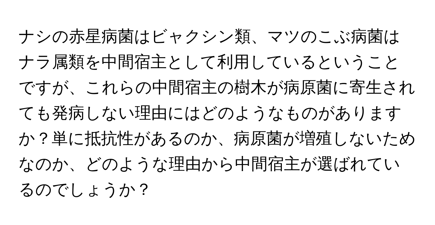 ナシの赤星病菌はビャクシン類、マツのこぶ病菌はナラ属類を中間宿主として利用しているということですが、これらの中間宿主の樹木が病原菌に寄生されても発病しない理由にはどのようなものがありますか？単に抵抗性があるのか、病原菌が増殖しないためなのか、どのような理由から中間宿主が選ばれているのでしょうか？